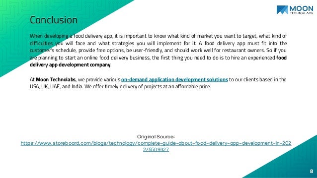 Conclusion
When developing a food delivery app, it is important to know what kind of market you want to target, what kind of
difficulties you will face and what strategies you will implement for it. A food delivery app must fit into the
customer's schedule, provide free options, be user-friendly, and should work well for restaurant owners. So if you
are planning to start an online food delivery business, the first thing you need to do is to hire an experienced food
delivery app development company.
At Moon Technolabs, we provide various on-demand application development solutions to our clients based in the
USA, UK, UAE, and India. We offer timely delivery of projects at an affordable price.
8
Original Source:
https://www.storeboard.com/blogs/technology/complete-guide-about-food-delivery-app-development-in-202
2/5509327
 