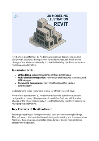 Revit offers a platform of 3D Modeling which allows documentation and
design with accuracy. It has parametric modeling features which enable
change of the whole model easily. It is in this flexibility that Revit becomes a
multipurpose alternative.
Key Aspects of Revit:
• 3D Modeling: Visualize buildings in three dimensions.
• Multi-discipline Integration: Harmonize architectural, structural, and
MEP designs.
• Parametric Components: Easy modifications that update
automatically.
Understanding these features is crucial for effective use of Revit.
Revit offers a platform of 3D Modeling which allows documentation and
design with accuracy. It has parametric modeling features which enable
change of the whole model easily. It is in this flexibility that Revit becomes a
multipurpose alternative.
Key Features of Revit Software
The large capability of Revit provides full solutions in designing buildings.
This software is distinguished by well-designed modeling and documentation
facilities. It automates complicated procedures of design making it more
effective in the project.
 