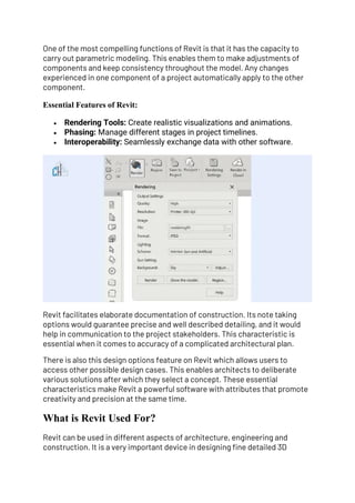 One of the most compelling functions of Revit is that it has the capacity to
carry out parametric modeling. This enables them to make adjustments of
components and keep consistency throughout the model. Any changes
experienced in one component of a project automatically apply to the other
component.
Essential Features of Revit:
• Rendering Tools: Create realistic visualizations and animations.
• Phasing: Manage different stages in project timelines.
• Interoperability: Seamlessly exchange data with other software.
Revit facilitates elaborate documentation of construction. Its note taking
options would guarantee precise and well described detailing, and it would
help in communication to the project stakeholders. This characteristic is
essential when it comes to accuracy of a complicated architectural plan.
There is also this design options feature on Revit which allows users to
access other possible design cases. This enables architects to deliberate
various solutions after which they select a concept. These essential
characteristics make Revit a powerful software with attributes that promote
creativity and precision at the same time.
What is Revit Used For?
Revit can be used in different aspects of architecture, engineering and
construction. It is a very important device in designing fine detailed 3D
 