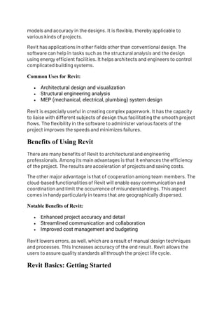 models and accuracy in the designs. It is flexible, thereby applicable to
various kinds of projects.
Revit has applications in other fields other than conventional design. The
software can help in tasks such as the structural analysis and the design
using energy efficient facilities. It helps architects and engineers to control
complicated building systems.
Common Uses for Revit:
• Architectural design and visualization
• Structural engineering analysis
• MEP (mechanical, electrical, plumbing) system design
Revit is especially useful in creating complex paperwork. It has the capacity
to liaise with different subjects of design thus facilitating the smooth project
flows. The flexibility in the software to administer various facets of the
project improves the speeds and minimizes failures.
Benefits of Using Revit
There are many benefits of Revit to architectural and engineering
professionals. Among its main advantages is that it enhances the efficiency
of the project. The results are acceleration of projects and saving costs.
The other major advantage is that of cooperation among team members. The
cloud-based functionalities of Revit will enable easy communication and
coordination and limit the occurrence of misunderstandings. This aspect
comes in handy particularly in teams that are geographically dispersed.
Notable Benefits of Revit:
• Enhanced project accuracy and detail
• Streamlined communication and collaboration
• Improved cost management and budgeting
Revit lowers errors, as well, which are a result of manual design techniques
and processes. This increases accuracy of the end result. Revit allows the
users to assure quality standards all through the project life cycle.
Revit Basics: Getting Started
 