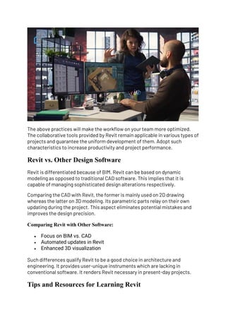 The above practices will make the workflow on your team more optimized.
The collaborative tools provided by Revit remain applicable in various types of
projects and guarantee the uniform development of them. Adopt such
characteristics to increase productivity and project performance.
Revit vs. Other Design Software
Revit is differentiated because of BIM. Revit can be based on dynamic
modeling as opposed to traditional CAD software. This implies that it is
capable of managing sophisticated design alterations respectively.
Comparing the CAD with Revit, the former is mainly used on 2D drawing
whereas the latter on 3D modeling. Its parametric parts relay on their own
updating during the project. This aspect eliminates potential mistakes and
improves the design precision.
Comparing Revit with Other Software:
• Focus on BIM vs. CAD
• Automated updates in Revit
• Enhanced 3D visualization
Such differences qualify Revit to be a good choice in architecture and
engineering. It provides user-unique instruments which are lacking in
conventional software. It renders Revit necessary in present-day projects.
Tips and Resources for Learning Revit
 