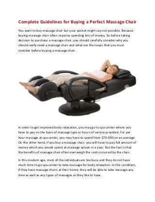 Complete Guidelines for Buying a Perfect Massage Chair
You want to buy massage chair but your pocket might say-not possible. Because
buying massage chair often requires spending lots of money. So before taking
decision to purchase a massage chair, you should carefully consider why you
should really need a massage chair and what are the issues that you must
consider before buying a massage chair.
In order to get improved body relaxation, you may go to spa center where you
have to pay on the basis of massage type or hours of service provided. For per
hour massage at spa center, you may have to spend from $70-$90 on an average.
On the other hand, if you buy a massage chair, you will have to pay full amount of
money which you would spend at massage saloon in a year. But the fact is that
the benefits of massage chair often overweigh the costs incurred by the chair.
In this modern age, most of the individuals are too busy and they do not have
much time to go spa center to take massage for body relaxation. In this condition,
if they have massage chairs at their home, they will be able to take massage any
time as well as any types of massages as they like to have.
 
