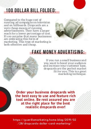 https://guerillamarketing.home.blog/2019/02
/28/dropcards-dollar-card-marketing/
100 Dollar Bill Folded:
Compared to the huge cost of
running ad campaigns on television
and on billboards. Dropcards are a
very cheap means of running
advertisements. They have a larger
reach for a lower percentage of cost.
It’s no surprise that many businesses
are embracing this form of
marketing. This type of marketing is
both effective and cheap.
Fake Money Advertising:
If you run a small business and
you want to boost your audience
and increase your customer base,
dropcards are the perfect market
fit for you. This is a great
marketing technique.
Order your business dropcards with
the best easy to use and feature rich
tool online. Be rest assured you are
at the right place for the best
realistic dropcards ever!
 