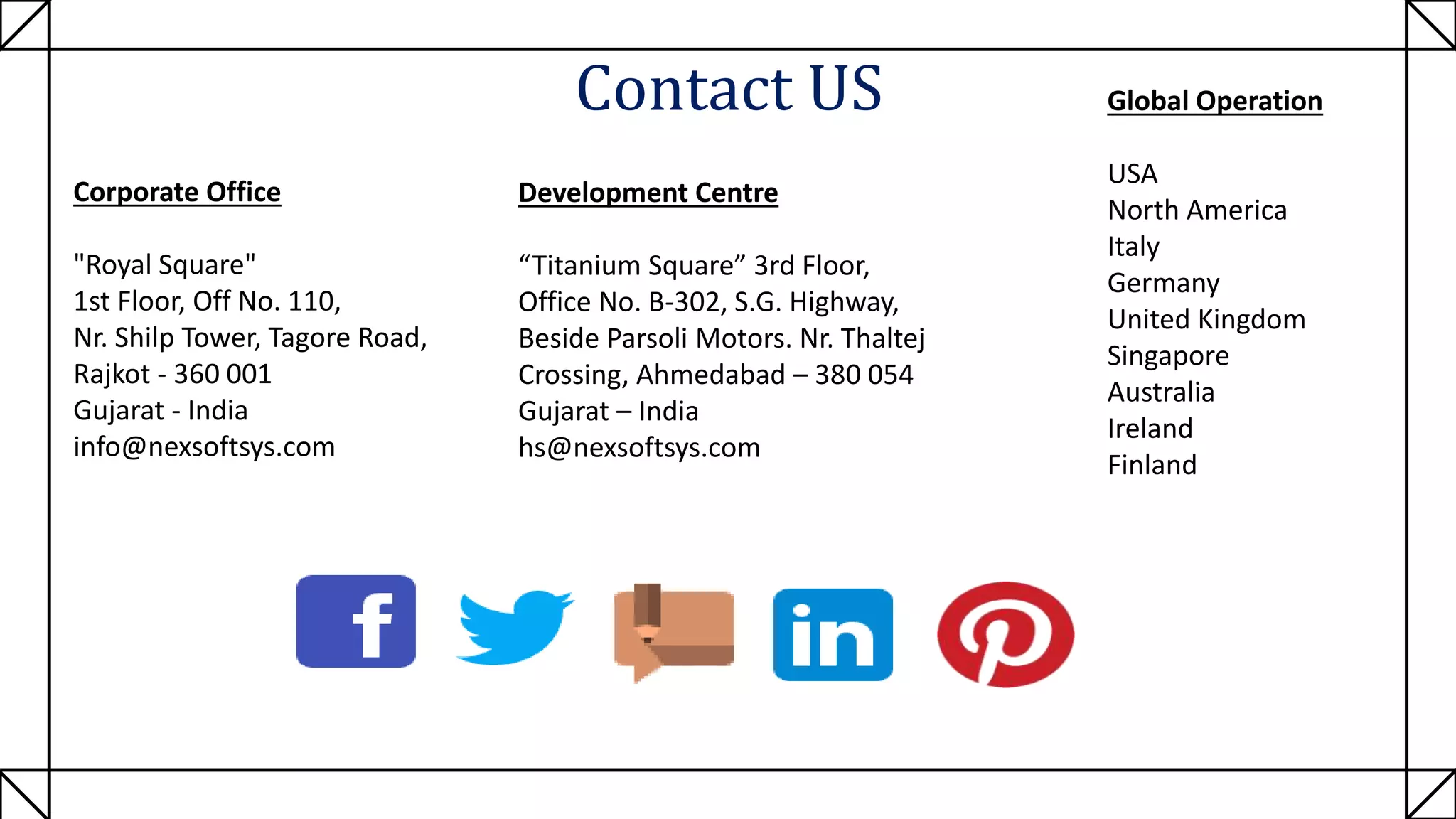 Contact US
Development Centre
“Titanium Square” 3rd Floor,
Office No. B-302, S.G. Highway,
Beside Parsoli Motors. Nr. Thaltej
Crossing, Ahmedabad – 380 054
Gujarat – India
hs@nexsoftsys.com
Corporate Office
"Royal Square"
1st Floor, Off No. 110,
Nr. Shilp Tower, Tagore Road,
Rajkot - 360 001
Gujarat - India
info@nexsoftsys.com
Global Operation
USA
North America
Italy
Germany
United Kingdom
Singapore
Australia
Ireland
Finland
 