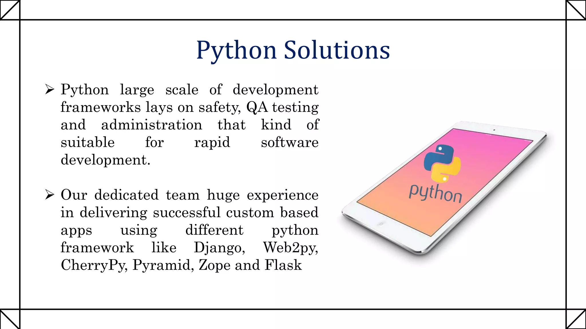 Python Solutions
 Python large scale of development
frameworks lays on safety, QA testing
and administration that kind of
suitable for rapid software
development.
 Our dedicated team huge experience
in delivering successful custom based
apps using different python
framework like Django, Web2py,
CherryPy, Pyramid, Zope and Flask
 