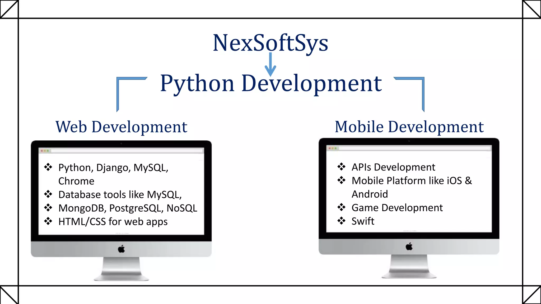NexSoftSys
Python Development
Web Development Mobile Development
 Python, Django, MySQL,
Chrome
 Database tools like MySQL,
 MongoDB, PostgreSQL, NoSQL
 HTML/CSS for web apps
 APIs Development
 Mobile Platform like iOS &
Android
 Game Development
 Swift
 