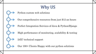 Why US
Python custom web solutions
Our comprehensive resources from just $12 an hours
Perfect Integration Services of Java & Python/Django
High performance of monitoring, scalability & testing
24X7 technical support
Our 100+ Clients Happy with our python solutions
 