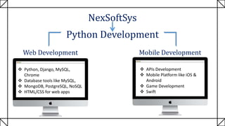 NexSoftSys
Python Development
Web Development Mobile Development
 Python, Django, MySQL,
Chrome
 Database tools like MySQL,
 MongoDB, PostgreSQL, NoSQL
 HTML/CSS for web apps
 APIs Development
 Mobile Platform like iOS &
Android
 Game Development
 Swift
 