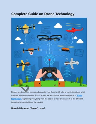 Complete Guide on Drone Technology
Drones are becoming increasingly popular, but there is still a lot of confusion about what
they are and how they work. In this article, we will provide a complete guide to drone
technology, explaining everything from the basics of how drones work to the different
types that are available on the market.
How did the word “Drone” come?
 