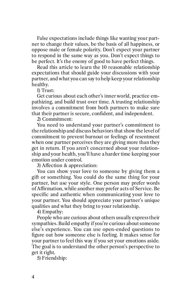 False expectations include things like wanting your part-
ner to change their values, be the basis of all happiness, or
oppose male or female polarity. Don’t expect your partner
to respond in the same way as you. Don’t expect things to
be perfect. It’s the enemy of good to have perfect things.
Read this article to learn the 10 reasonable relationship
expectations that should guide your discussions with your
partner, and what you can say to help keep your relationship
healthy.
1) Trust:
Get curious about each other’s inner world, practice em-
pathizing, and build trust over time. A trusting relationship
involves a commitment from both partners to make sure
that their partner is secure, conﬁdent, and independent.
2) Commitment:
You need to understand your partner’s commitment to
the relationship and discuss behaviors that show the level of
commitment to prevent burnout or feelings of resentment
when one partner perceives they are giving more than they
get in return. If you aren’t concerned about your relation-
ship and your health, you’ll have a harder time keeping your
emotion under control.
3) Aﬀection & appreciation:
You can show your love to someone by giving them a
giﬃ or something. You could do the same thing for your
partner, but use your style. One person may prefer words
of A4rmation, while another may prefer acts of Service. Be
speciﬁc and authentic when communicating your love to
your partner. You should appreciate your partner’s unique
qualities and what they bring to your relationship.
P) Empathy:
5eople who are curious about others usually express their
sympathies. Build empathy if you’re curious about someone
else’s experience. You can use open-ended questions to
ﬁgure out how someone else is feeling. It makes sense for
your partner to feel this way if you set your emotions aside.
The goal is to understand the other person’s perspective to
get it right.
6) Friendship:
P
 