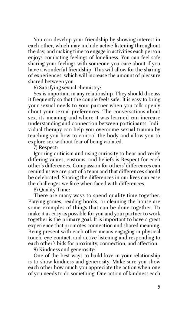 You can develop your friendship by showing interest in
each other, which may include active listening throughout
the day, and making time to engage in activities each person
enjoys combating feelings of loneliness. You can feel safe
sharing your feelings with someone you care about if you
have a wonderful friendship. This will allow for the sharing
of experiences, which will increase the amount of pleasure
shared between you.
7) Satisfying sexual chemistry:
Sex is important in any relationship. They should discuss
it frequently so that the couple feels safe. It is easy to bring
your sexual needs to your partner when you talk openly
about your sexual preferences. The conversations about
sex, its meaning and where it was learned can increase
understanding and connection between participants. Indi-
vidual therapy can help you overcome sexual trauma by
teaching you how to control the body and allow you to
explore sex without fear of being violated.
8) Respect:
Ignoring criticism and using curiosity to hear and verify
diﬀering values, customs, and beliefs is Respect for each
other’s diﬀerences. Compassion for others’ diﬀerences can
remind us we are part of a team and that diﬀerences should
be celebrated. Sharing the diﬀerences in our lives can ease
the challenges we face when faced with diﬀerences.
Q) 9uality Time:
There are many ways to spend quality time together.
5laying games, reading books, or cleaning the house are
some examples of things that can be done together. To
make it as easy as possible for you and your partner to work
together is the primary goal. It is important to have a great
experience that promotes connection and shared meaning.
Being present with each other means engaging in physical
touch, eye contact, and active listening and responding to
each other’s bids for proximity, connection, and aﬀection.
K) Nindness and generosity:
One of the best ways to build love in your relationship
is to show kindness and generosity. Make sure you show
each other how much you appreciate the action when one
of you needs to do something. One action of kindness each
6
 