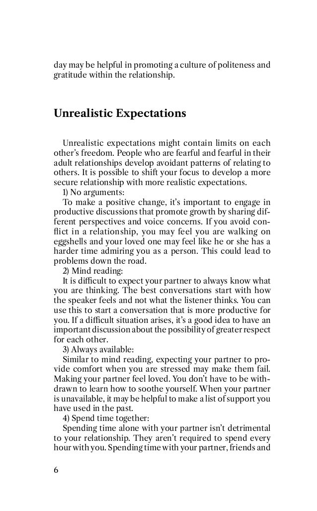 day may be helpful in promoting a culture of politeness and
gratitude within the relationship.
Unrealistic Expectations
Unrealistic expectations might contain limits on each
other’s freedom. 5eople who are fearful and fearful in their
adult relationships develop avoidant patterns of relating to
others. It is possible to shiﬃ your focus to develop a more
secure relationship with more realistic expectations.
1) o arguments:
To make a positive change, it’s important to engage in
productive discussions that promote growth by sharing dif-
ferent perspectives and voice concerns. If you avoid con-
ﬂict in a relationship, you may feel you are walking on
eggshells and your loved one may feel like he or she has a
harder time admiring you as a person. This could lead to
problems down the road.
2) Mind reading:
It is di4cult to expect your partner to always know what
you are thinking. The best conversations start with how
the speaker feels and not what the listener thinks. You can
use this to start a conversation that is more productive for
you. If a di4cult situation arises, it’s a good idea to have an
important discussion about the possibility of greater respect
for each other.
3) Always available:
Similar to mind reading, expecting your partner to pro-
vide comfort when you are stressed may make them fail.
Making your partner feel loved. You don’t have to be with-
drawn to learn how to soothe yourself. When your partner
is unavailable, it may be helpful to make a list of support you
have used in the past.
P) Spend time together:
Spending time alone with your partner isn’t detrimental
to your relationship. They aren’t required to spend every
hourwith you. Spending time with your partner, friends and
7
 
