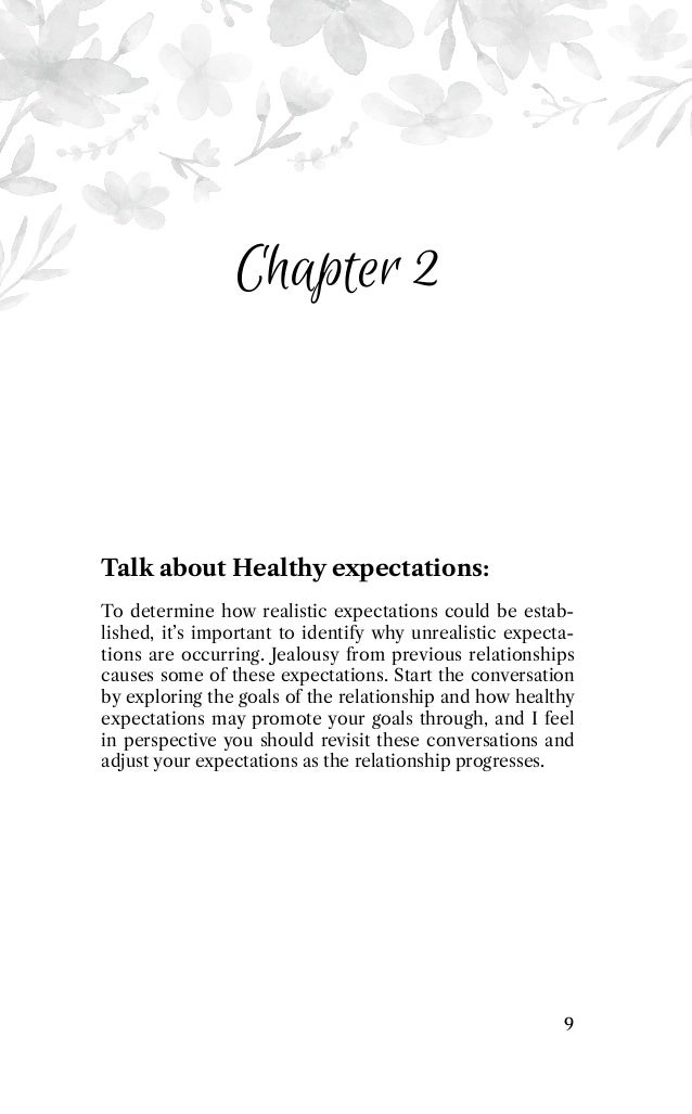 Chapter 2
Talk about Healthy expectations:
To determine how realistic expectations could be estab-
lished, it’s important to identify why unrealistic expecta-
tions are occurring. Jealousy from previous relationships
causes some of these expectations. Start the conversation
by exploring the goals of the relationship and how healthy
expectations may promote your goals through, and I feel
in perspective you should revisit these conversations and
adjust your expectations as the relationship progresses.
9
 