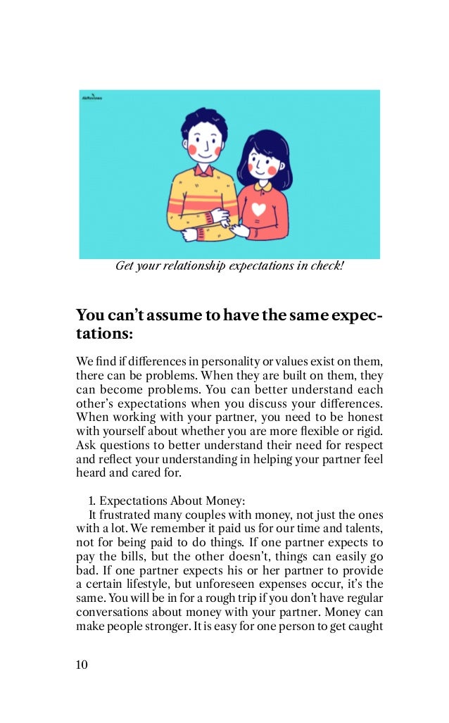 Get your relationship expectations in check!
You can’t assume to have the same expec-
tations:
We ﬁnd if diﬀerences in personality or values exist on them,
there can be problems. When they are built on them, they
can become problems. You can better understand each
other’s expectations when you discuss your diﬀerences.
When working with your partner, you need to be honest
with yourself about whether you are more ﬂexible or rigid.
Ask questions to better understand their need for respect
and reﬂect your understanding in helping your partner feel
heard and cared for.
1. Expectations About Money:
It frustrated many couples with money, not just the ones
with a lot. We remember it paid us for our time and talents,
not for being paid to do things. If one partner expects to
pay the bills, but the other doesn’t, things can easily go
bad. If one partner expects his or her partner to provide
a certain lifestyle, but unforeseen expenses occur, it’s the
same. You will be in for a rough trip if you don’t have regular
conversations about money with your partner. Money can
make people stronger. It is easy for one person to get caught
10
 