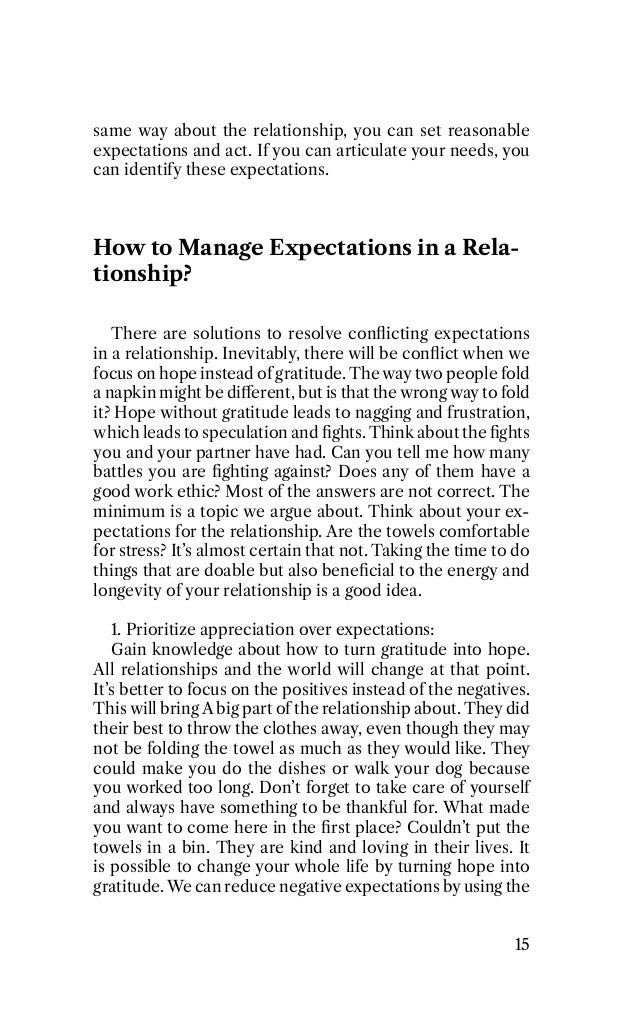 same way about the relationship, you can set reasonable
expectations and act. If you can articulate your needs, you
can identify these expectations.
How to Manage Expectations in a Rela-
tionship?
There are solutions to resolve conﬂicting expectations
in a relationship. Inevitably, there will be conﬂict when we
focus on hope instead of gratitude. The way two people fold
a napkin might be diﬀerent, but is that the wrong way to fold
it? Hope without gratitude leads to nagging and frustration,
which leads to speculation and ﬁghts. Think about the ﬁghts
you and your partner have had. Can you tell me how many
battles you are ﬁghting against? Does any of them have a
good work ethic? Most of the answers are not correct. The
minimum is a topic we argue about. Think about your ex-
pectations for the relationship. Are the towels comfortable
for stress? It’s almost certain that not. Taking the time to do
things that are doable but also beneﬁcial to the energy and
longevity of your relationship is a good idea.
1. Prioritize appreciation over expectations:
Gain knowledge about how to turn gratitude into hope.
All relationships and the world will change at that point.
It’s better to focus on the positives instead of the negatives.
This will bring A big part of the relationship about. They did
their best to throw the clothes away, even though they may
not be folding the towel as much as they would like. They
could make you do the dishes or walk your dog because
you worked too long. Don’t forget to take care of yourself
and always have something to be thankful for. What made
you want to come here in the ﬁrst place? Couldn’t put the
towels in a bin. They are kind and loving in their lives. It
is possible to change your whole life by turning hope into
gratitude. We can reduce negative expectations by using the
15
 