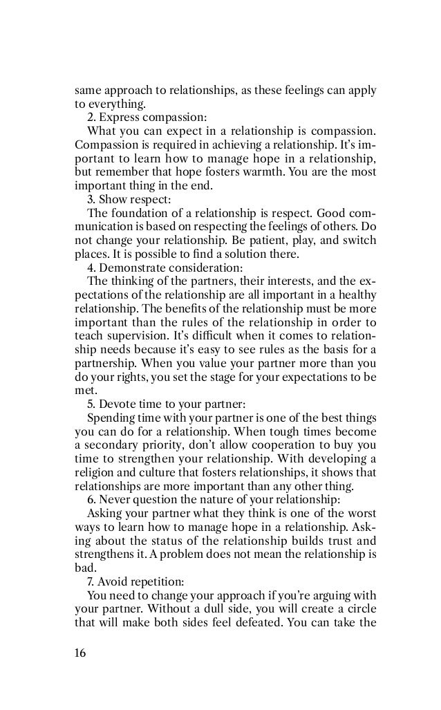 same approach to relationships, as these feelings can apply
to everything.
2. Express compassion:
What you can expect in a relationship is compassion.
Compassion is required in achieving a relationship. It’s im-
portant to learn how to manage hope in a relationship,
but remember that hope fosters warmth. You are the most
important thing in the end.
3. Show respect:
The foundation of a relationship is respect. Good com-
munication is based on respecting the feelings of others. Do
not change your relationship. Be patient, play, and switch
places. It is possible to ﬁnd a solution there.
4. Demonstrate consideration:
The thinking of the partners, their interests, and the ex-
pectations of the relationship are all important in a healthy
relationship. The beneﬁts of the relationship must be more
important than the rules of the relationship in order to
teach supervision. It’s diﬃcult when it comes to relation-
ship needs because it’s easy to see rules as the basis for a
partnership. When you value your partner more than you
do your rights, you set the stage for your expectations to be
met.
5. Devote time to your partner:
Spending time with your partner is one of the best things
you can do for a relationship. When tough times become
a secondary priority, don’t allow cooperation to buy you
time to strengthen your relationship. With developing a
religion and culture that fosters relationships, it shows that
relationships are more important than any other thing.
6. Never question the nature of your relationship:
Asking your partner what they think is one of the worst
ways to learn how to manage hope in a relationship. Ask-
ing about the status of the relationship builds trust and
strengthens it. A problem does not mean the relationship is
bad.
7. Avoid repetition:
You need to change your approach if you’re arguing with
your partner. Without a dull side, you will create a circle
that will make both sides feel defeated. You can take the
16
 
