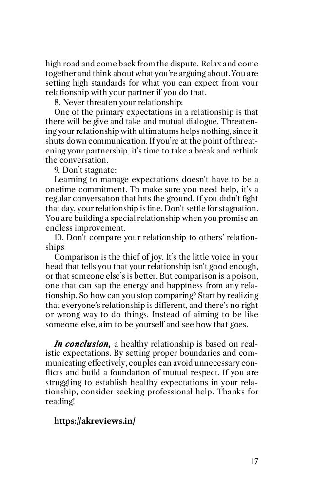 high road and come back from the dispute. Relax and come
together and think about what you’re arguing about. You are
setting high standards for what you can expect from your
relationship with your partner if you do that.
8. Never threaten your relationship:
One of the primary expectations in a relationship is that
there will be give and take and mutual dialogue. Threaten-
ing your relationship with ultimatums helps nothing, since it
shuts down communication. If you’re at the point of threat-
ening your partnership, it’s time to take a break and rethink
the conversation.
9. Don’t stagnate:
Learning to manage expectations doesn’t have to be a
onetime commitment. To make sure you need help, it’s a
regular conversation that hits the ground. If you didn’t ﬁght
that day, your relationship is ﬁne. Don’t settle for stagnation.
You are building a special relationship when you promise an
endless improvement.
10. Don’t compare your relationship to others’ relation-
ships
Comparison is the thief of joy. It’s the little voice in your
head that tells you that your relationship isn’t good enough,
or that someone else’s is better. But comparison is a poison,
one that can sap the energy and happiness from any rela-
tionship. So how can you stop comparing? Start by realizing
that everyone’s relationship is diﬀerent, and there’s no right
or wrong way to do things. Instead of aiming to be like
someone else, aim to be yourself and see how that goes.
In conclusion, a healthy relationship is based on real-
istic expectations. By setting proper boundaries and com-
municating eﬀectively, couples can avoid unnecessary con-
ﬂicts and build a foundation of mutual respect. If you are
struggling to establish healthy expectations in your rela-
tionship, consider seeking professional help. Thanks for
reading!
https://akreviews.in/
17
 