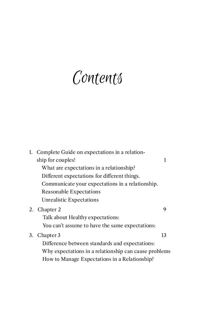 Contents
1. Complete Guide on expectations in a relation-
ship for couples! 1
1. What are expectations in a relationship?
1. Diﬀerent expectations for diﬀerent things.
1. Communicate your expectations in a relationship.
1. Reasonable Expectations
1. Unrealistic Expectations
2. Chapter 2 9
2. Talk about Healthy expectations:
2. You can’t assume to have the same expectations:
3. Chapter 3 13
3. Diﬀerence between standards and expectations:
3. Why expectations in a relationship can cause problems
3. How to Manage Expectations in a Relationship?
 