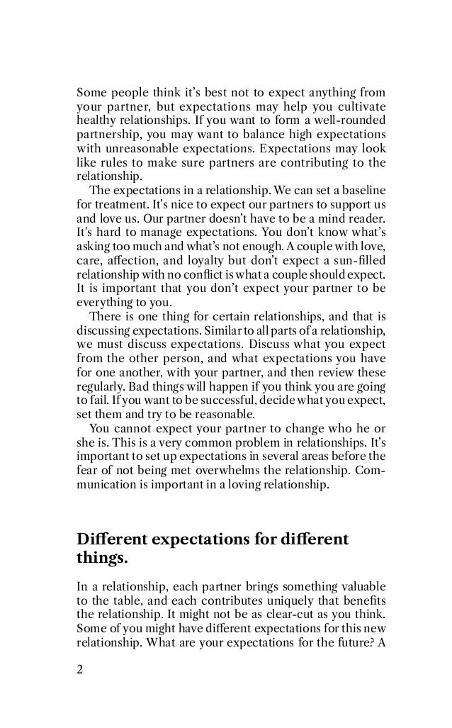 Some people think it’s best not to expect anything from
your partner, but expectations may help you cultivate
healthy relationships. If you want to form a well-rounded
partnership, you may want to balance high expectations
with unreasonable expectations. Expectations may look
like rules to make sure partners are contributing to the
relationship.
The expectations in a relationship. We can set a baseline
for treatment. It’s nice to expect our partners to support us
and love us. Our partner doesn’t have to be a mind reader.
It's hard to manage expectations. You don’t know what’s
asking too much and what’s not enough. A couple with love,
care, aﬀection, and loyalty but don’t expect a sun-ﬁlled
relationship with no conﬂict is what a couple should expect.
It is important that you don’t expect your partner to be
everything to you.
There is one thing for certain relationships, and that is
discussing expectations. Similar to all parts of a relationship,
we must discuss expectations. Discuss what you expect
from the other person, and what expectations you have
for one another, with your partner, and then review these
regularly. Bad things will happen if you think you are going
to fail. If you want to be successful, decide what you expect,
set them and try to be reasonable.
You cannot expect your partner to change who he or
she is. This is a very common problem in relationships. It’s
important to set up expectations in several areas before the
fear of not being met overwhelms the relationship. Com-
munication is important in a loving relationship.
Diﬀerent expectations for diﬀerent
things.
In a relationship, each partner brings something valuable
to the table, and each contributes uniquely that beneﬁts
the relationship. It might not be as clear-cut as you think.
Some of you might have diﬀerent expectations for this new
relationship. What are your expectations for the future? A
2
 