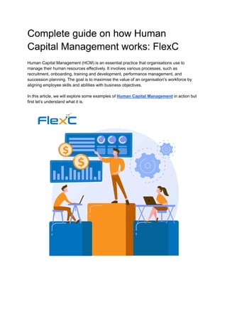 Complete guide on how Human
Capital Management works: FlexC
Human Capital Management (HCM) is an essential practice that organisations use to
manage their human resources effectively. It involves various processes, such as
recruitment, onboarding, training and development, performance management, and
succession planning. The goal is to maximise the value of an organisation's workforce by
aligning employee skills and abilities with business objectives.
In this article, we will explore some examples of Human Capital Management in action but
first let’s understand what it is.
 