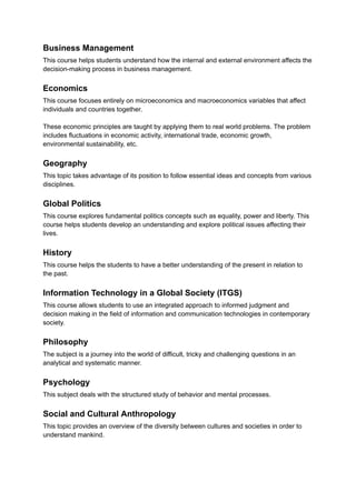 Business Management
This course helps students understand how the internal and external environment affects the
decision-making process in business management.
Economics
This course focuses entirely on microeconomics and macroeconomics variables that affect
individuals and countries together.
These economic principles are taught by applying them to real world problems. The problem
includes fluctuations in economic activity, international trade, economic growth,
environmental sustainability, etc.
Geography
This topic takes advantage of its position to follow essential ideas and concepts from various
disciplines.
Global Politics
This course explores fundamental politics concepts such as equality, power and liberty. This
course helps students develop an understanding and explore political issues affecting their
lives.
History
This course helps the students to have a better understanding of the present in relation to
the past.
Information Technology in a Global Society (ITGS)
This course allows students to use an integrated approach to informed judgment and
decision making in the field of information and communication technologies in contemporary
society.
Philosophy
The subject is a journey into the world of difficult, tricky and challenging questions in an
analytical and systematic manner.
Psychology
This subject deals with the structured study of behavior and mental processes.
Social and Cultural Anthropology
This topic provides an overview of the diversity between cultures and societies in order to
understand mankind.
 