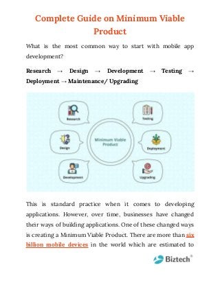 Complete Guide on Minimum Viable
Product
What is the most common way to start with mobile app
development?
Research → Design → Development → Testing →
Deployment → Maintenance/ Upgrading
This is standard practice when it comes to developing
applications. However, over time, businesses have changed
their ways of building applications. One of these changed ways
is creating a Minimum Viable Product. There are more than six
billion mobile devices in the world which are estimated to
 