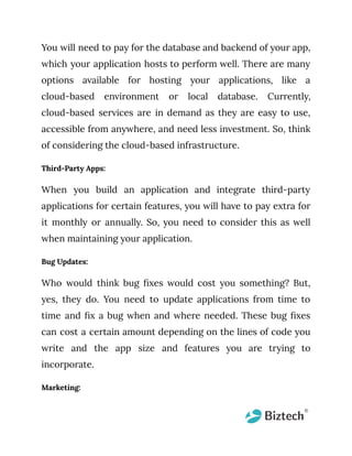 You will need to pay for the database and backend of your app,
which your application hosts to perform well. There are many
options available for hosting your applications, like a
cloud-based environment or local database. Currently,
cloud-based services are in demand as they are easy to use,
accessible from anywhere, and need less investment. So, think
of considering the cloud-based infrastructure.
Third-Party Apps:
When you build an application and integrate third-party
applications for certain features, you will have to pay extra for
it monthly or annually. So, you need to consider this as well
when maintaining your application.
Bug Updates:
Who would think bug fixes would cost you something? But,
yes, they do. You need to update applications from time to
time and fix a bug when and where needed. These bug fixes
can cost a certain amount depending on the lines of code you
write and the app size and features you are trying to
incorporate.
Marketing:
 