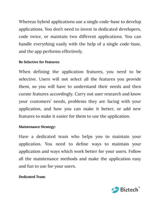 Whereas hybrid applications use a single code-base to develop
applications. You don’t need to invest in dedicated developers,
code twice, or maintain two different applications. You can
handle everything easily with the help of a single code-base,
and the app performs effectively.
Be Selective for Features:
When defining the application features, you need to be
selective. Users will not select all the features you provide
them, so you will have to understand their needs and then
curate features accordingly. Carry out user research and know
your customers’ needs, problems they are facing with your
application, and how you can make it better, or add new
features to make it easier for them to use the application.
Maintenance Strategy:
Have a dedicated team who helps you to maintain your
application. You need to define ways to maintain your
application and ways which work better for your users. Follow
all the maintenance methods and make the application easy
and fun to use for your users.
Dedicated Team:
 