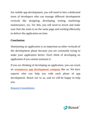 For mobile app development, you will need to hire a dedicated
team of developers who can manage different development
verticals like designing, developing, testing, marketing,
maintenance, etc. For this, you will need to invest and make
sure that the team is on the same page and working efficiently
to deliver the application on time.
Conclusion:
Maintaining an application is as important as other verticals of
the development phase because you are constantly trying to
make your application better. Don’t think of developing an
application if you cannot maintain it.
If you are thinking of developing an application, you can reach
an ecommerce app development company like us. We have
experts who can help you with each phase of app
development. Reach out to us, and we will be happy to help
you.
Request Consultation
 