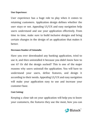 User Experience:
User experience has a huge role to play when it comes to
retaining customers. Application design defines whether the
user stays or not. Appealing UI/UX and easy navigation help
users understand and use your application effectively. From
time to time, make sure to build inclusive designs and bring
certain changes in the design of an application that makes it
better.
Decreases Number of Uninstalls:
Have you ever downloaded any banking application, tried to
use it, and then uninstalled it because you didn’t know how to
use it? Or did the design sucked? This is one of the major
reasons why users uninstall the application. You will have to
understand your users, define features, and design it
according to their needs. Appealing UI/UX and easy navigation
will make your application easy to use and increase your
customer base.
Cost Cutting:
Keeping a close tab on your application will help you to know
your customers, the features they use the most, how you can
 