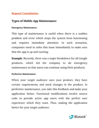 Request Consultation
Types of Mobile App Maintenance:
Emergency Maintenance:
This type of maintenance is useful when there is a sudden
problem and error which stops the system from functioning
and requires immediate attention. In such scenarios,
companies need to solve this issue immediately to make sure
that the app is up and running.
Example: Recently, there was a major breakdown for all Google
products, which led the company to do emergency
maintenance so that users can continue using their products.
Perfective Maintenance:
When your target audience uses your product, they have
certain requirements and need changes in the product. In
perfective maintenance, you take this feedback and make your
application better. Functional modifications involve source
code to provide active app users with the perfect user
experience which they want. Thus, making the application
better for your target audience.
 