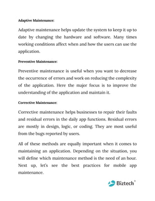 Adaptive Maintenance:
Adaptive maintenance helps update the system to keep it up to
date by changing the hardware and software. Many times
working conditions affect when and how the users can use the
application.
Preventive Maintenance:
Preventive maintenance is useful when you want to decrease
the occurrence of errors and work on reducing the complexity
of the application. Here the major focus is to improve the
understanding of the application and maintain it.
Corrective Maintenance:
Corrective maintenance helps businesses to repair their faults
and residual errors in the daily app functions. Residual errors
are mostly in design, logic, or coding. They are most useful
from the bugs reported by users.
All of these methods are equally important when it comes to
maintaining an application. Depending on the situation, you
will define which maintenance method is the need of an hour.
Next up, let’s see the best practices for mobile app
maintenance.
 