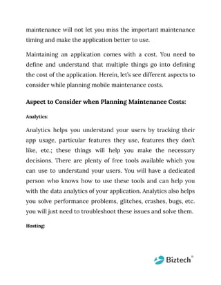 maintenance will not let you miss the important maintenance
timing and make the application better to use.
Maintaining an application comes with a cost. You need to
define and understand that multiple things go into defining
the cost of the application. Herein, let’s see different aspects to
consider while planning mobile maintenance costs.
Aspect to Consider when Planning Maintenance Costs:
Analytics:
Analytics helps you understand your users by tracking their
app usage, particular features they use, features they don’t
like, etc.; these things will help you make the necessary
decisions. There are plenty of free tools available which you
can use to understand your users. You will have a dedicated
person who knows how to use these tools and can help you
with the data analytics of your application. Analytics also helps
you solve performance problems, glitches, crashes, bugs, etc.
you will just need to troubleshoot these issues and solve them.
Hosting:
 