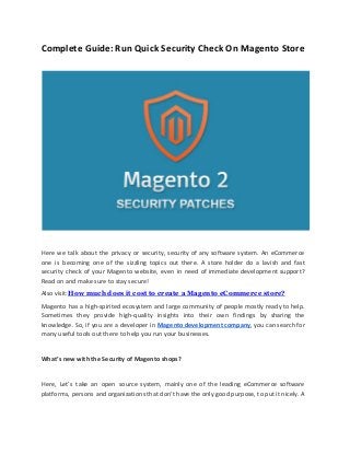 Complete Guide: Run Quick Security Check On Magento Store
Here we talk about the privacy or security, security of any software system. An eCommerce
one is becoming one of the sizzling topics out there. A store holder do a lavish and fast
security check of your Magento website, even in need of immediate development support?
Read on and make sure to stay secure!
Also visit:​How much does it cost to create a Magento eCommerce store?
Magento has a high-spirited ecosystem and large community of people mostly ready to help.
Sometimes they provide high-quality insights into their own findings by sharing the
knowledge. So, if you are a developer in ​Magento development company​, you can search for
many useful tools out there to help you run your businesses.
What’s new with the Security of Magento shops?
Here, Let’s take an open source system, mainly one of the leading eCommerce software
platforms, persons and organizations that don’t have the only good purpose, to put it nicely. A
 