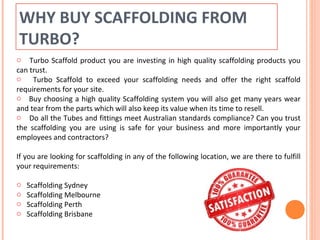 WHY BUY SCAFFOLDING FROM
TURBO?
o Turbo Scaffold product you are investing in high quality scaffolding products you
can trust.
o Turbo Scaffold to exceed your scaffolding needs and offer the right scaffold
requirements for your site.
o Buy choosing a high quality Scaffolding system you will also get many years wear
and tear from the parts which will also keep its value when its time to resell.
o Do all the Tubes and fittings meet Australian standards compliance? Can you trust
the scaffolding you are using is safe for your business and more importantly your
employees and contractors?
If you are looking for scaffolding in any of the following location, we are there to fulfill
your requirements:
o Scaffolding Sydney
o Scaffolding Melbourne
o Scaffolding Perth
o Scaffolding Brisbane
 