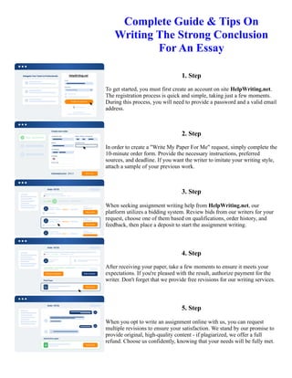 Complete Guide & Tips On
Writing The Strong Conclusion
For An Essay
1. Step
To get started, you must first create an account on site HelpWriting.net.
The registration process is quick and simple, taking just a few moments.
During this process, you will need to provide a password and a valid email
address.
2. Step
In order to create a "Write My Paper For Me" request, simply complete the
10-minute order form. Provide the necessary instructions, preferred
sources, and deadline. If you want the writer to imitate your writing style,
attach a sample of your previous work.
3. Step
When seeking assignment writing help from HelpWriting.net, our
platform utilizes a bidding system. Review bids from our writers for your
request, choose one of them based on qualifications, order history, and
feedback, then place a deposit to start the assignment writing.
4. Step
After receiving your paper, take a few moments to ensure it meets your
expectations. If you're pleased with the result, authorize payment for the
writer. Don't forget that we provide free revisions for our writing services.
5. Step
When you opt to write an assignment online with us, you can request
multiple revisions to ensure your satisfaction. We stand by our promise to
provide original, high-quality content - if plagiarized, we offer a full
refund. Choose us confidently, knowing that your needs will be fully met.
Complete Guide & Tips On Writing The Strong Conclusion For An Essay Complete Guide & Tips On Writing The
Strong Conclusion For An Essay
 