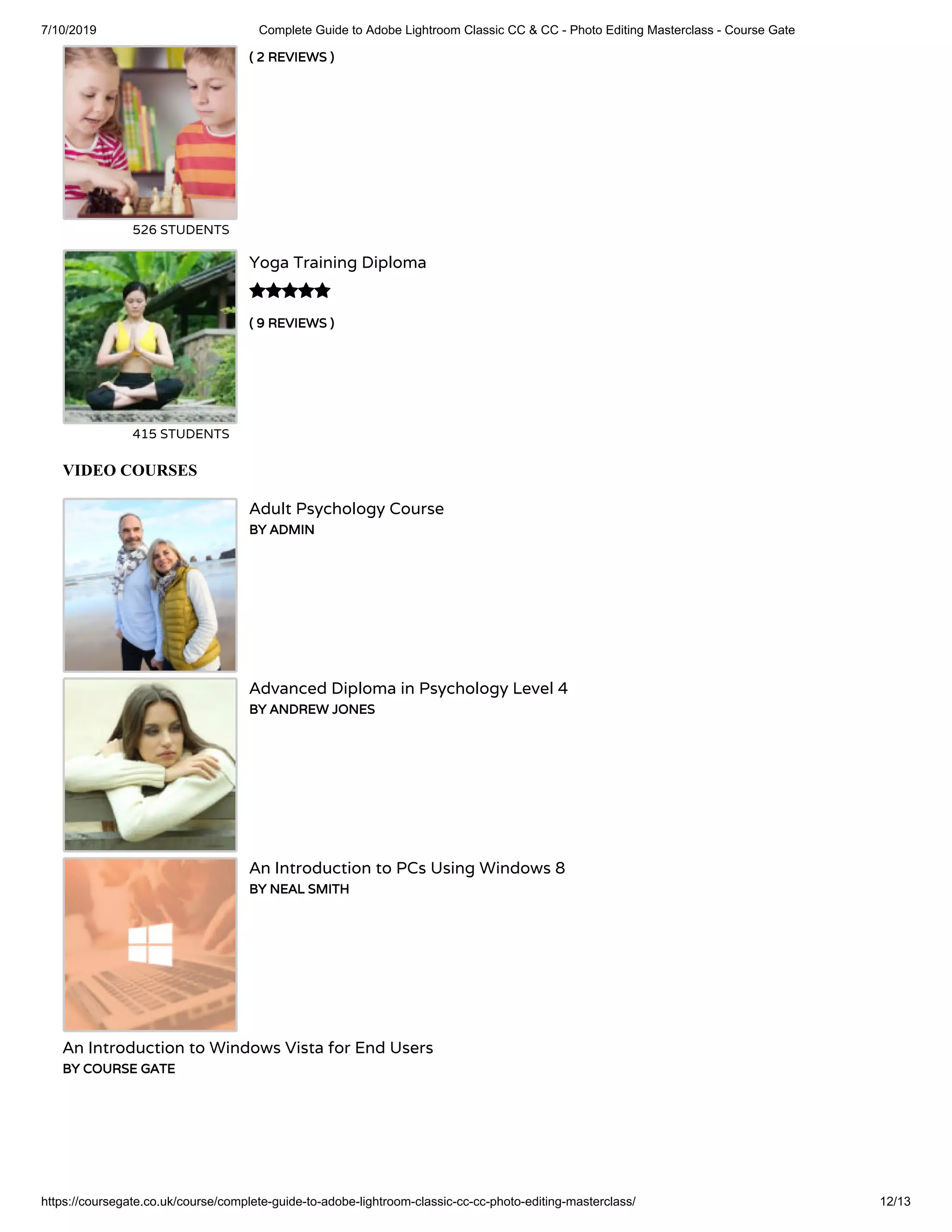 7/10/2019 Complete Guide to Adobe Lightroom Classic CC & CC - Photo Editing Masterclass - Course Gate
https://coursegate.co.uk/course/complete-guide-to-adobe-lightroom-classic-cc-cc-photo-editing-masterclass/ 12/13
( 2 REVIEWS )
526 STUDENTS
( 9 REVIEWS )
Yoga Training Diploma
415 STUDENTS

VIDEO COURSES
Adult Psychology Course
BY ADMIN
Advanced Diploma in Psychology Level 4
BY ANDREW JONES
An Introduction to PCs Using Windows 8
BY NEAL SMITH
An Introduction to Windows Vista for End Users
BY COURSE GATE
 