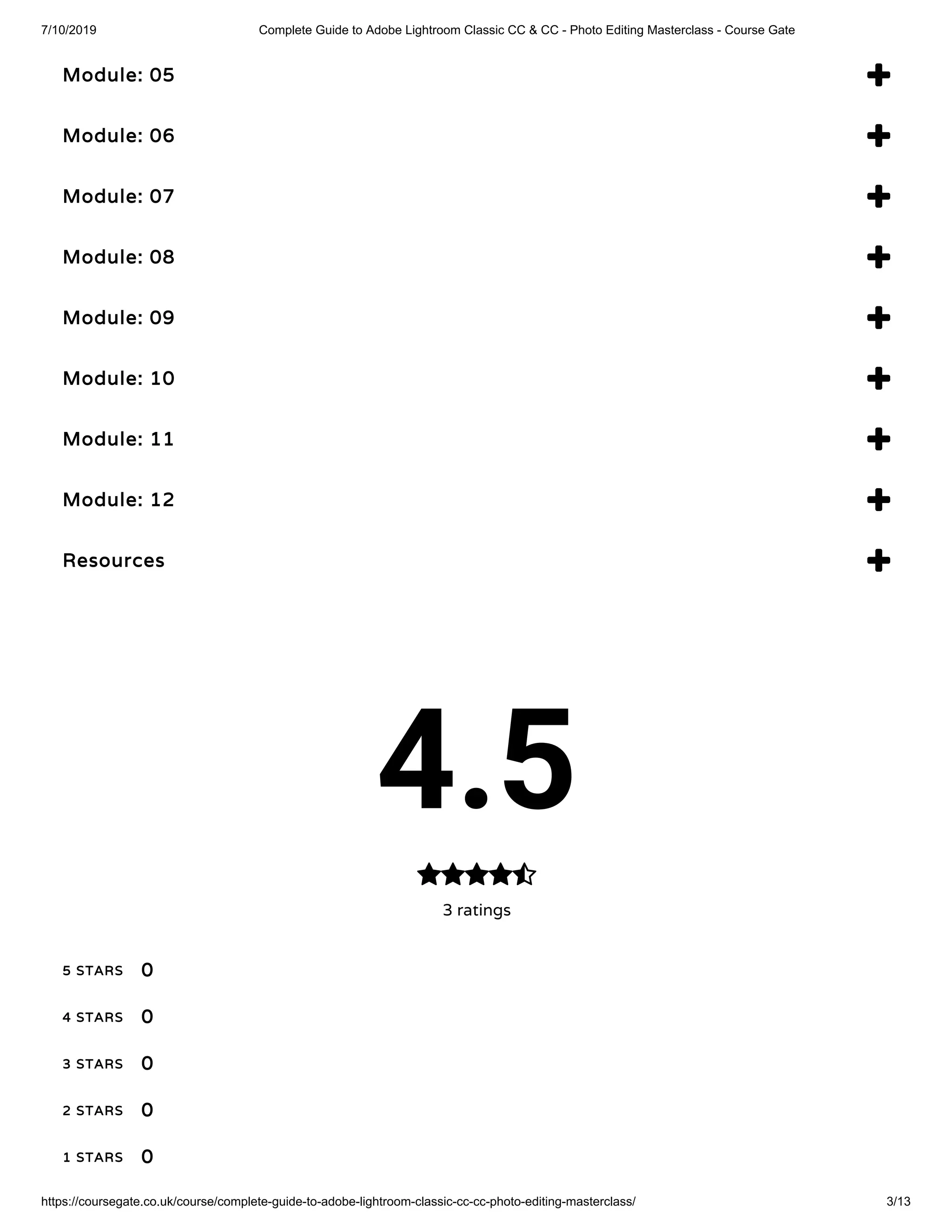7/10/2019 Complete Guide to Adobe Lightroom Classic CC & CC - Photo Editing Masterclass - Course Gate
https://coursegate.co.uk/course/complete-guide-to-adobe-lightroom-classic-cc-cc-photo-editing-masterclass/ 3/13
Module: 05 
Module: 06 
Module: 07 
Module: 08 
Module: 09 
Module: 10 
Module: 11 
Module: 12 
Resources 
4.5
3 ratings

5 STARS
4 STARS
3 STARS
2 STARS
1 STARS
0
0
0
0
0
 