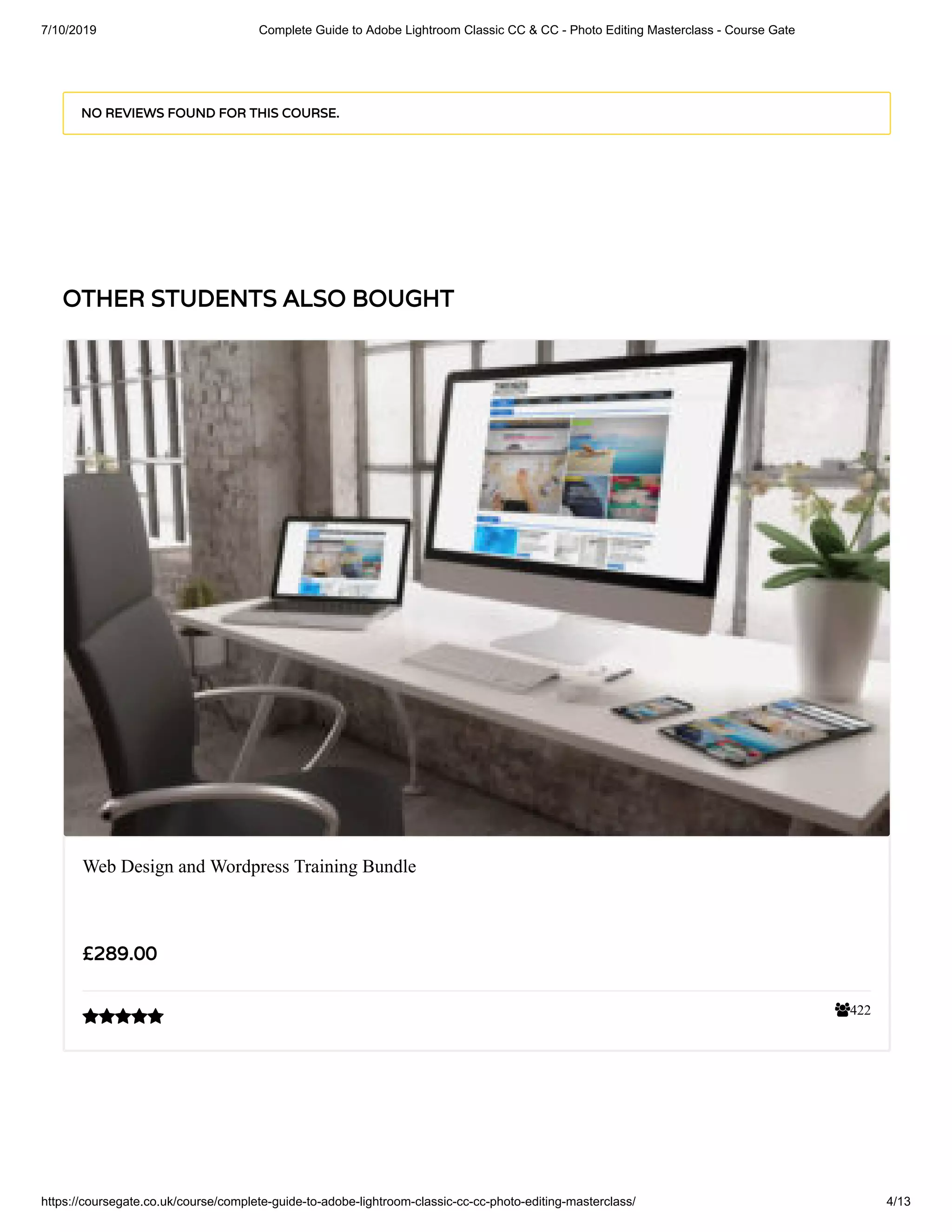 7/10/2019 Complete Guide to Adobe Lightroom Classic CC & CC - Photo Editing Masterclass - Course Gate
https://coursegate.co.uk/course/complete-guide-to-adobe-lightroom-classic-cc-cc-photo-editing-masterclass/ 4/13
OTHER STUDENTS ALSO BOUGHT
NO REVIEWS FOUND FOR THIS COURSE.
422
Web Design and Wordpress Training Bundle
£289.00

 