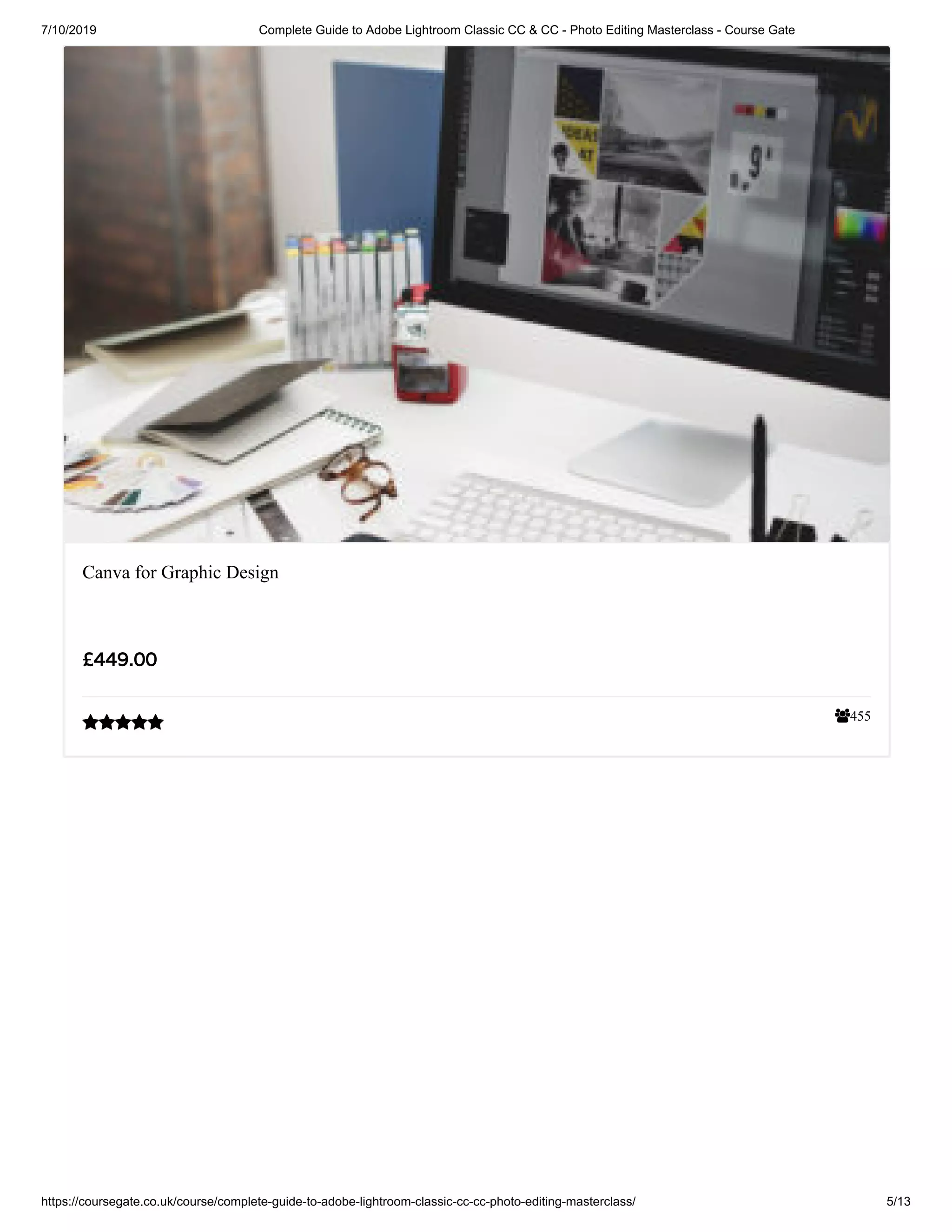 7/10/2019 Complete Guide to Adobe Lightroom Classic CC & CC - Photo Editing Masterclass - Course Gate
https://coursegate.co.uk/course/complete-guide-to-adobe-lightroom-classic-cc-cc-photo-editing-masterclass/ 5/13
455
Canva for Graphic Design
£449.00

 