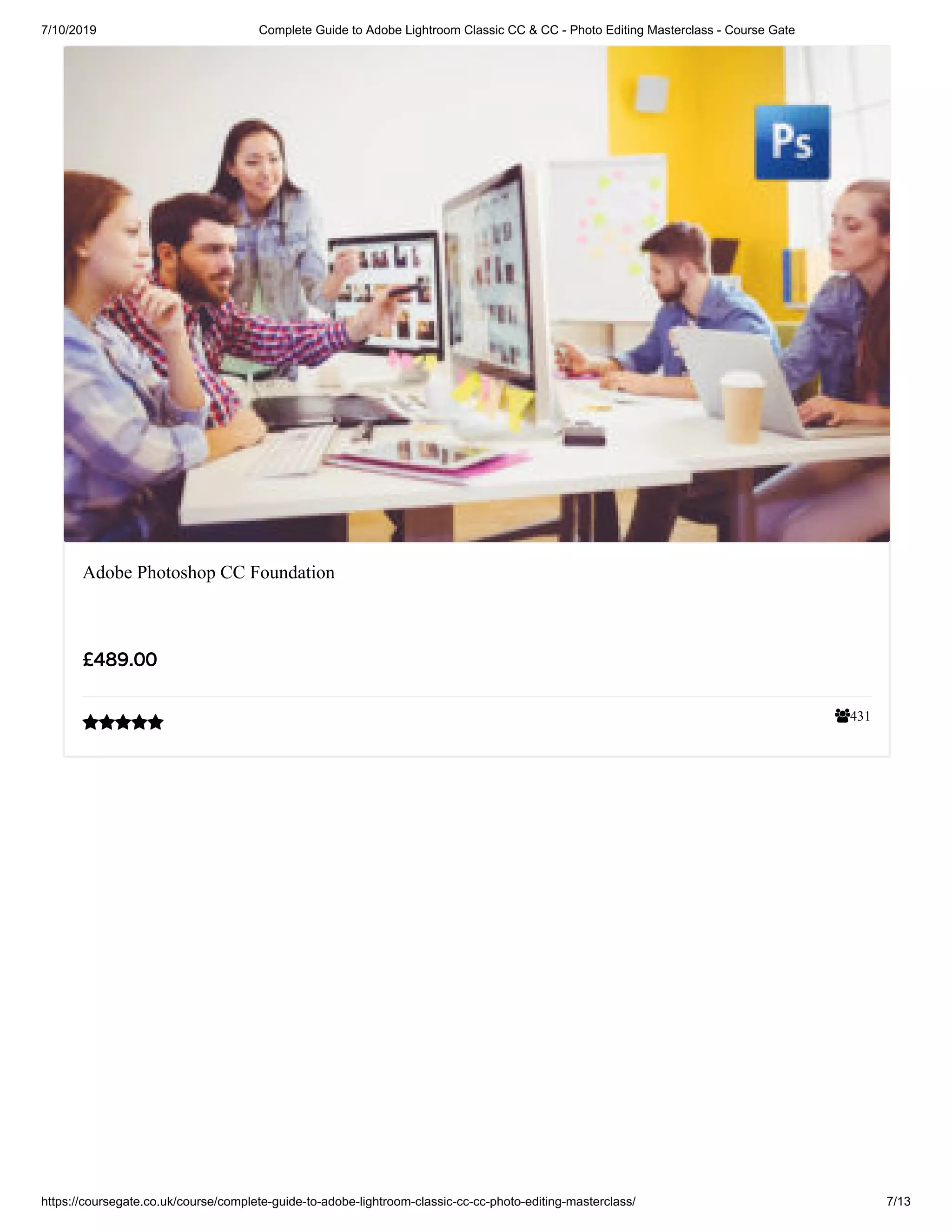 7/10/2019 Complete Guide to Adobe Lightroom Classic CC & CC - Photo Editing Masterclass - Course Gate
https://coursegate.co.uk/course/complete-guide-to-adobe-lightroom-classic-cc-cc-photo-editing-masterclass/ 7/13
431
Adobe Photoshop CC Foundation
£489.00

 