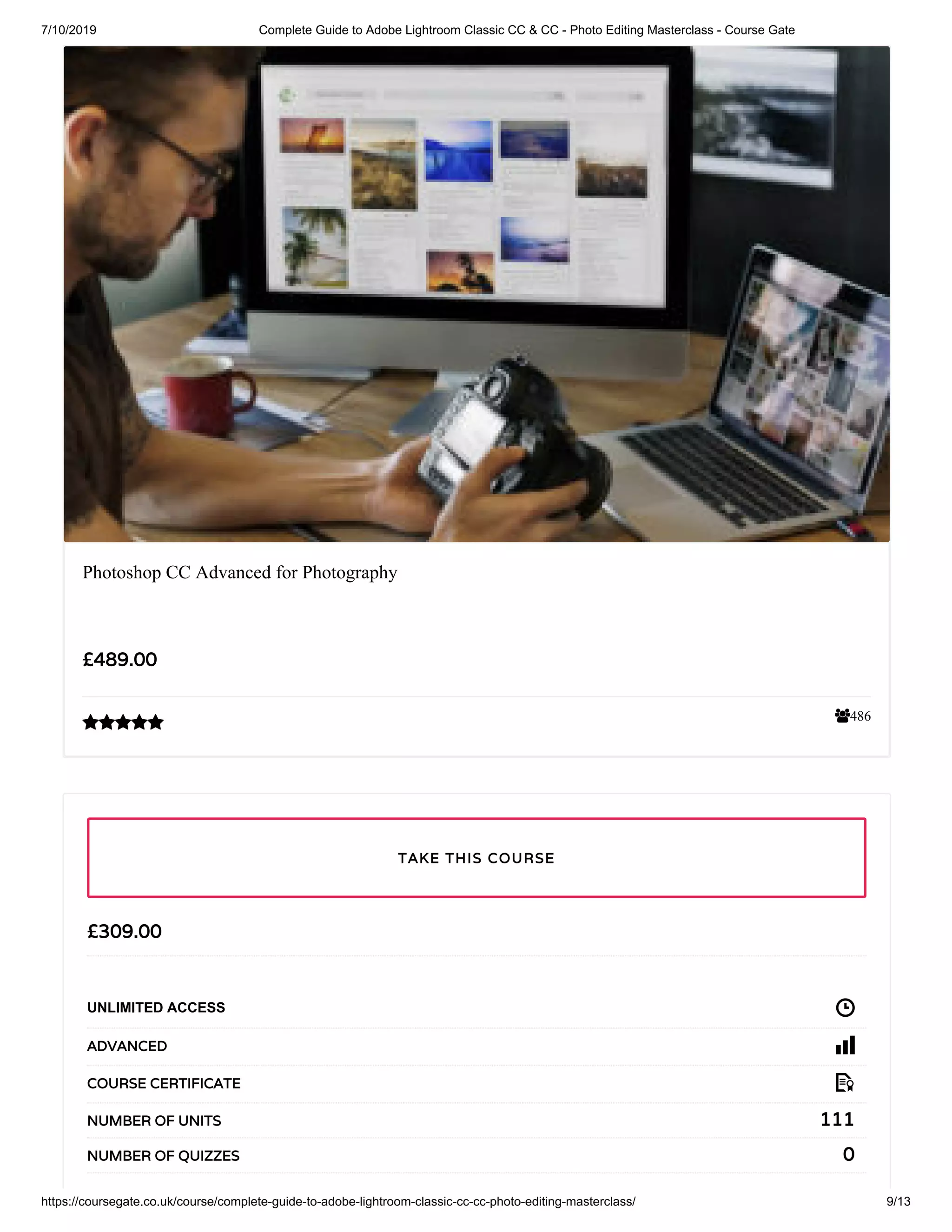 7/10/2019 Complete Guide to Adobe Lightroom Classic CC & CC - Photo Editing Masterclass - Course Gate
https://coursegate.co.uk/course/complete-guide-to-adobe-lightroom-classic-cc-cc-photo-editing-masterclass/ 9/13
486
Photoshop CC Advanced for Photography
£489.00

£309.00
UNLIMITED ACCESS
ADVANCED
COURSE CERTIFICATE
111NUMBER OF UNITS
0NUMBER OF QUIZZES
TAKE THIS COURSE
 