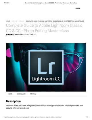7/10/2019 Complete Guide to Adobe Lightroom Classic CC & CC - Photo Editing Masterclass - Course Gate
https://coursegate.co.uk/course/complete-guide-to-adobe-lightroom-classic-cc-cc-photo-editing-masterclass/ 1/13
( 3 REVIEWS )
HOME / COURSE / DESIGN / COMPLETE GUIDE TO ADOBE LIGHTROOM CLASSIC CC & CC - PHOTO EDITING MASTERCLASS
Complete Guide to Adobe Lightroom Classic
CC & CC - Photo Editing Masterclass
6 STUDENTS
Description
Learn to make your raw images more beautiful and appealing with a few simple tricks and
easy to follow instructions!
HOME CURRICULUM REVIEWS
LOGIN
 