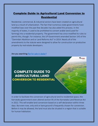 Complete Guide to Agricultural Land Conversion to
Residential
Residential, commercial, & industrial sectors have been created on agricultural
land as a result of urbanization. The fact that numerous state governments have
modified laws over the past few decades has also aided this process. In the
majority of states, it used to be prohibited to convert arable land (used for
farming) into a residential property. The government has since modified its rules to
permit this, though. For instance, the UP Government amended Section 143 of the
"Zamindari Abolition and or Land Reforms Act" in 2014. Nearly all of the
amendments to the statute were designed to allow for construction on productive
property by real estate developers.
Are you searching flat for sale in dadar?
In order to facilitate the conversion of agricultural land to residential space, the
Karnataka government even altered section 95 of the Karnataka Land Revenue Act
in 2022. This will enable land conversion based on a self-declaration within three
days. But even now, only arid or bare ground is frequently chosen for conversion.
Before it may be allowed, the land must also be situated in a region that is suitable
for human habitation.
 
