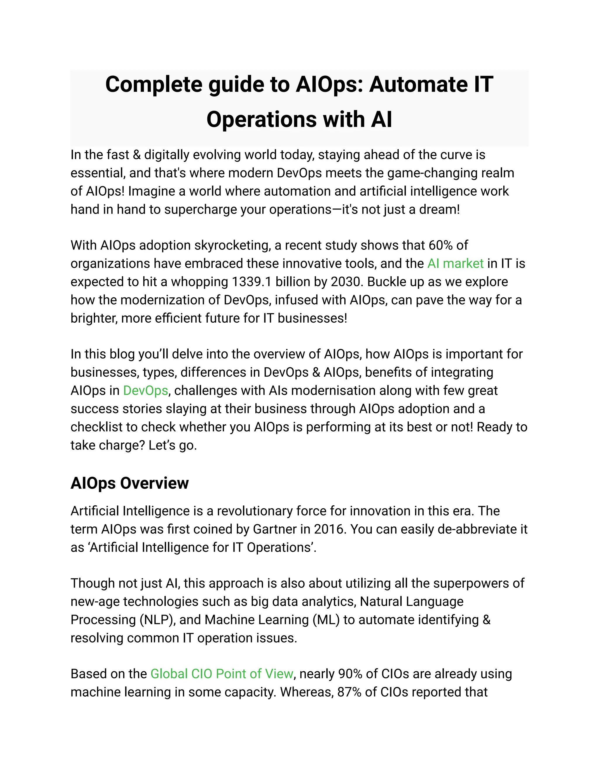 Complete guide to AIOps: Automate IT
Operations with AI
In the fast & digitally evolving world today, staying ahead of the curve is
essential, and that's where modern DevOps meets the game-changing realm
of AIOps! Imagine a world where automation and artificial intelligence work
hand in hand to supercharge your operations—it's not just a dream!
With AIOps adoption skyrocketing, a recent study shows that 60% of
organizations have embraced these innovative tools, and the AI market in IT is
expected to hit a whopping 1339.1 billion by 2030. Buckle up as we explore
how the modernization of DevOps, infused with AIOps, can pave the way for a
brighter, more efficient future for IT businesses!
In this blog you’ll delve into the overview of AIOps, how AIOps is important for
businesses, types, differences in DevOps & AIOps, benefits of integrating
AIOps in DevOps, challenges with AIs modernisation along with few great
success stories slaying at their business through AIOps adoption and a
checklist to check whether you AIOps is performing at its best or not! Ready to
take charge? Let’s go.
AIOps Overview
Artificial Intelligence is a revolutionary force for innovation in this era. The
term AIOps was first coined by Gartner in 2016. You can easily de-abbreviate it
as ‘Artificial Intelligence for IT Operations’.
Though not just AI, this approach is also about utilizing all the superpowers of
new-age technologies such as big data analytics, Natural Language
Processing (NLP), and Machine Learning (ML) to automate identifying &
resolving common IT operation issues.
Based on the Global CIO Point of View, nearly 90% of CIOs are already using
machine learning in some capacity. Whereas, 87% of CIOs reported that
 
