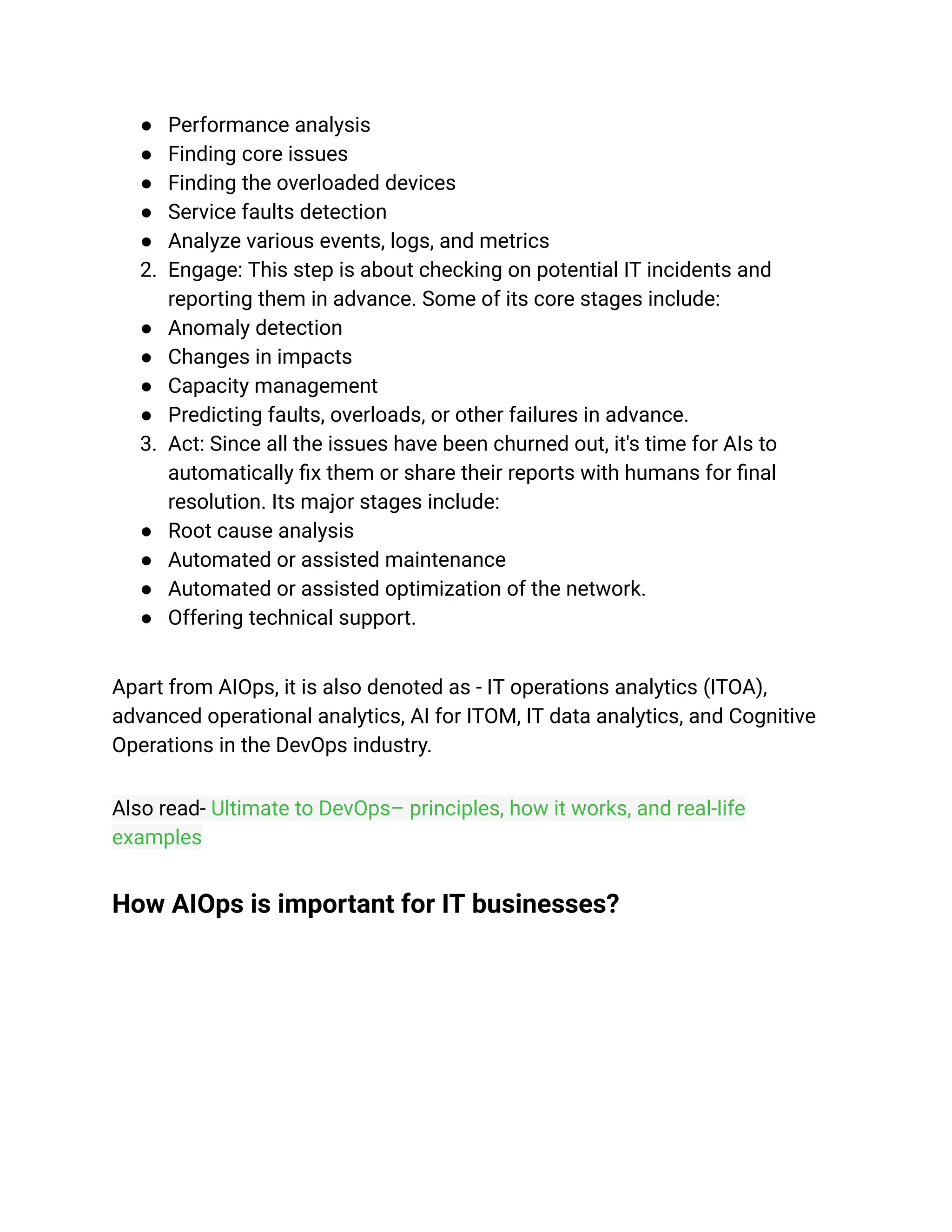 ● Performance analysis
● Finding core issues
● Finding the overloaded devices
● Service faults detection
● Analyze various events, logs, and metrics
2. Engage: This step is about checking on potential IT incidents and
reporting them in advance. Some of its core stages include:
● Anomaly detection
● Changes in impacts
● Capacity management
● Predicting faults, overloads, or other failures in advance.
3. Act: Since all the issues have been churned out, it's time for AIs to
automatically fix them or share their reports with humans for final
resolution. Its major stages include:
● Root cause analysis
● Automated or assisted maintenance
● Automated or assisted optimization of the network.
● Offering technical support.
Apart from AIOps, it is also denoted as - IT operations analytics (ITOA),
advanced operational analytics, AI for ITOM, IT data analytics, and Cognitive
Operations in the DevOps industry.
Also read- Ultimate to DevOps– principles, how it works, and real-life
examples
How AIOps is important for IT businesses?
 