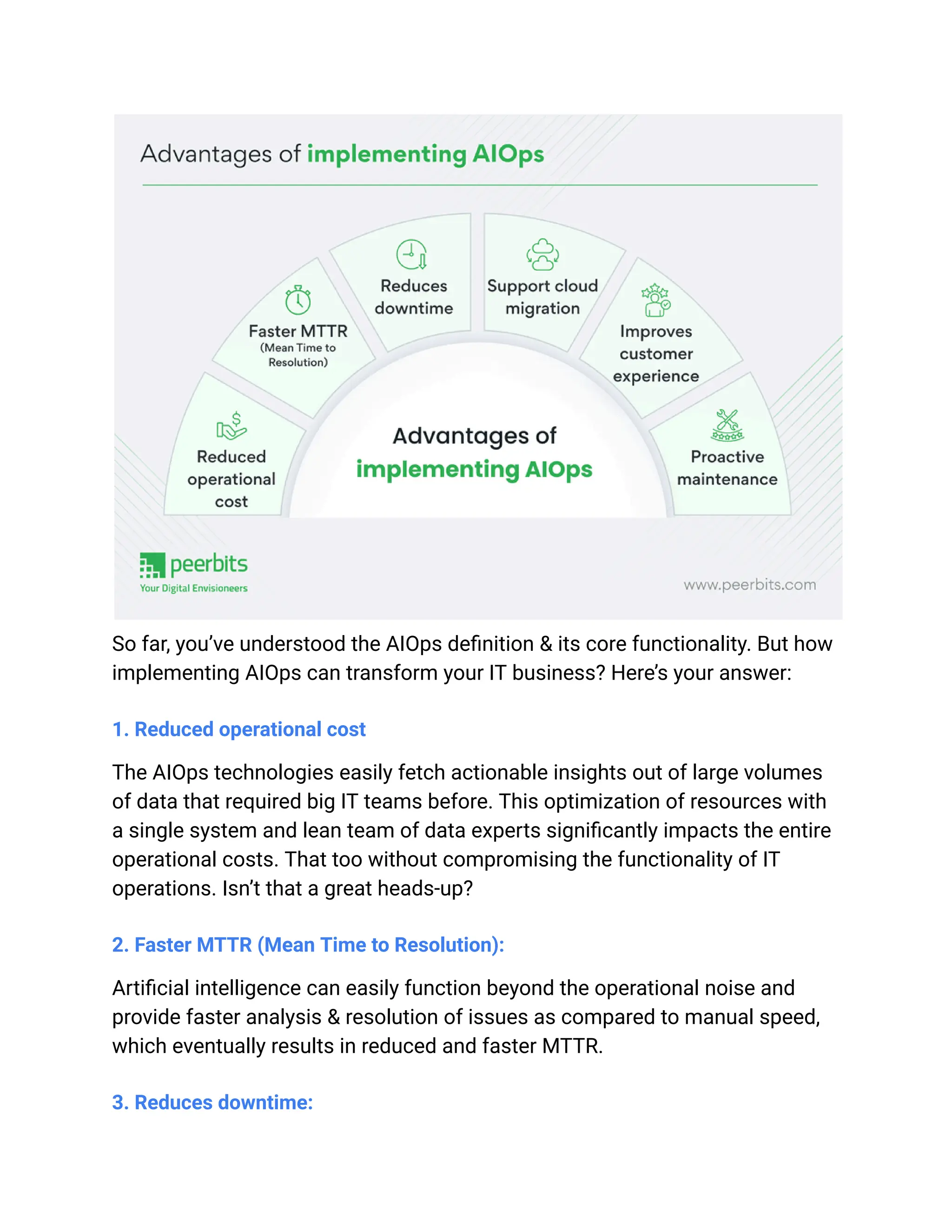 So far, you’ve understood the AIOps definition & its core functionality. But how
implementing AIOps can transform your IT business? Here’s your answer:
1. Reduced operational cost
The AIOps technologies easily fetch actionable insights out of large volumes
of data that required big IT teams before. This optimization of resources with
a single system and lean team of data experts significantly impacts the entire
operational costs. That too without compromising the functionality of IT
operations. Isn’t that a great heads-up?
2. Faster MTTR (Mean Time to Resolution):
Artificial intelligence can easily function beyond the operational noise and
provide faster analysis & resolution of issues as compared to manual speed,
which eventually results in reduced and faster MTTR.
3. Reduces downtime:
 
