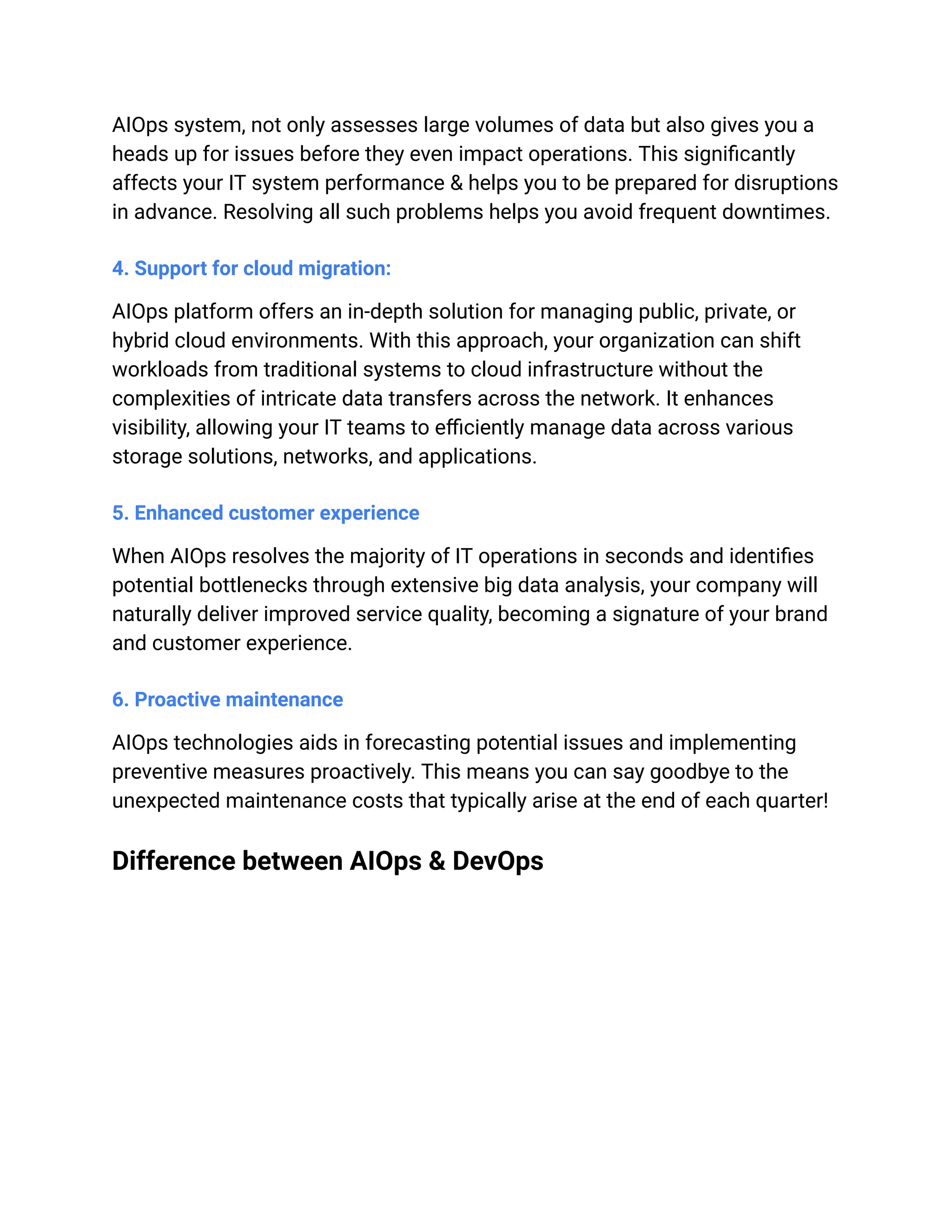 AIOps system, not only assesses large volumes of data but also gives you a
heads up for issues before they even impact operations. This significantly
affects your IT system performance & helps you to be prepared for disruptions
in advance. Resolving all such problems helps you avoid frequent downtimes.
4. Support for cloud migration:
AIOps platform offers an in-depth solution for managing public, private, or
hybrid cloud environments. With this approach, your organization can shift
workloads from traditional systems to cloud infrastructure without the
complexities of intricate data transfers across the network. It enhances
visibility, allowing your IT teams to efficiently manage data across various
storage solutions, networks, and applications.
5. Enhanced customer experience
When AIOps resolves the majority of IT operations in seconds and identifies
potential bottlenecks through extensive big data analysis, your company will
naturally deliver improved service quality, becoming a signature of your brand
and customer experience.
6. Proactive maintenance
AIOps technologies aids in forecasting potential issues and implementing
preventive measures proactively. This means you can say goodbye to the
unexpected maintenance costs that typically arise at the end of each quarter!
Difference between AIOps & DevOps
 