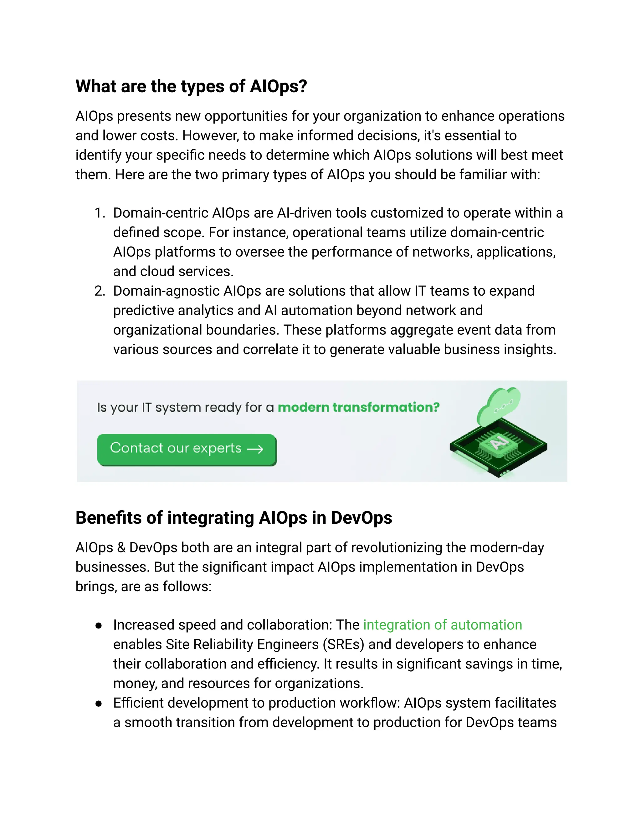 What are the types of AIOps?
AIOps presents new opportunities for your organization to enhance operations
and lower costs. However, to make informed decisions, it's essential to
identify your specific needs to determine which AIOps solutions will best meet
them. Here are the two primary types of AIOps you should be familiar with:
1. Domain-centric AIOps are AI-driven tools customized to operate within a
defined scope. For instance, operational teams utilize domain-centric
AIOps platforms to oversee the performance of networks, applications,
and cloud services.
2. Domain-agnostic AIOps are solutions that allow IT teams to expand
predictive analytics and AI automation beyond network and
organizational boundaries. These platforms aggregate event data from
various sources and correlate it to generate valuable business insights.
Benefits of integrating AIOps in DevOps
AIOps & DevOps both are an integral part of revolutionizing the modern-day
businesses. But the significant impact AIOps implementation in DevOps
brings, are as follows:
● Increased speed and collaboration: The integration of automation
enables Site Reliability Engineers (SREs) and developers to enhance
their collaboration and efficiency. It results in significant savings in time,
money, and resources for organizations.
● Efficient development to production workflow: AIOps system facilitates
a smooth transition from development to production for DevOps teams
 