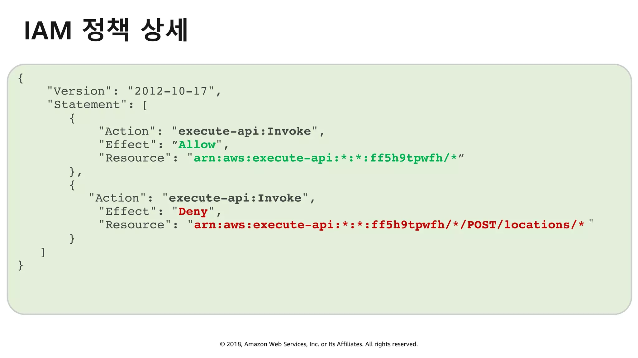 © 2018, Amazon Web Services, Inc. or Its Affiliates. All rights reserved.
IAM 정책 상세
{
"Version": "2012-10-17",
"Statement": [
{
"Action": "execute-api:Invoke",
"Effect": ”Allow",
"Resource": "arn:aws:execute-api:*:*:ff5h9tpwfh/*”
},
{
"Action": "execute-api:Invoke",
"Effect": "Deny",
"Resource": "arn:aws:execute-api:*:*:ff5h9tpwfh/*/POST/locations/*＂
}
]
}
 